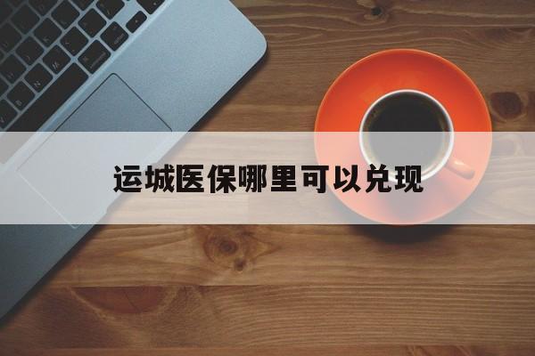 孟津最新运城医保哪里可以兑现方法分析(最方便真实的孟津运城医保局在哪里方法)